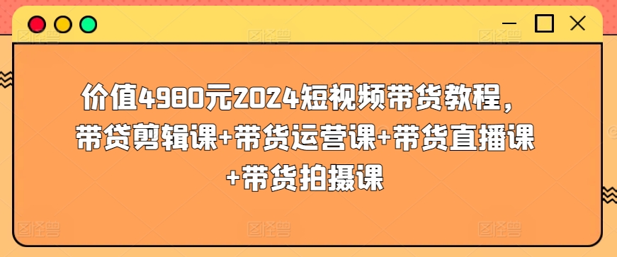 价值4980元2024短视频带货教程，带贷剪辑课+带货运营课+带货直播课+带货拍摄课